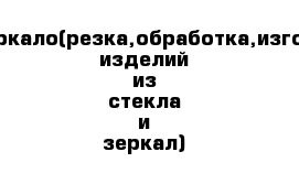 Стекло,зеркало(резка,обработка,изготовление изделий из стекла и зеркал)